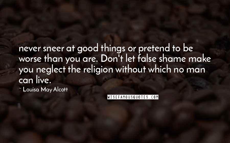 Louisa May Alcott Quotes: never sneer at good things or pretend to be worse than you are. Don't let false shame make you neglect the religion without which no man can live.
