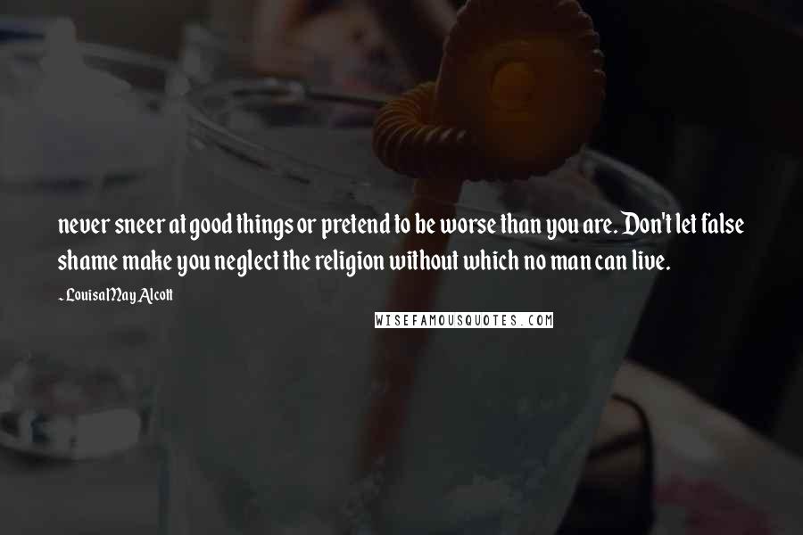 Louisa May Alcott Quotes: never sneer at good things or pretend to be worse than you are. Don't let false shame make you neglect the religion without which no man can live.