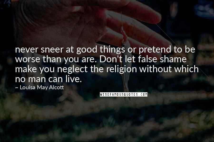 Louisa May Alcott Quotes: never sneer at good things or pretend to be worse than you are. Don't let false shame make you neglect the religion without which no man can live.