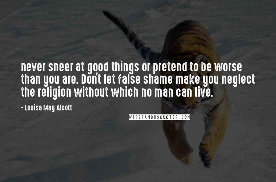 Louisa May Alcott Quotes: never sneer at good things or pretend to be worse than you are. Don't let false shame make you neglect the religion without which no man can live.