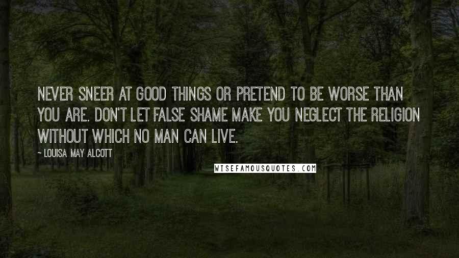 Louisa May Alcott Quotes: never sneer at good things or pretend to be worse than you are. Don't let false shame make you neglect the religion without which no man can live.
