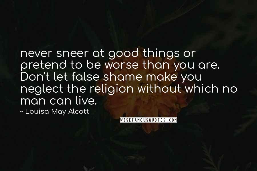 Louisa May Alcott Quotes: never sneer at good things or pretend to be worse than you are. Don't let false shame make you neglect the religion without which no man can live.
