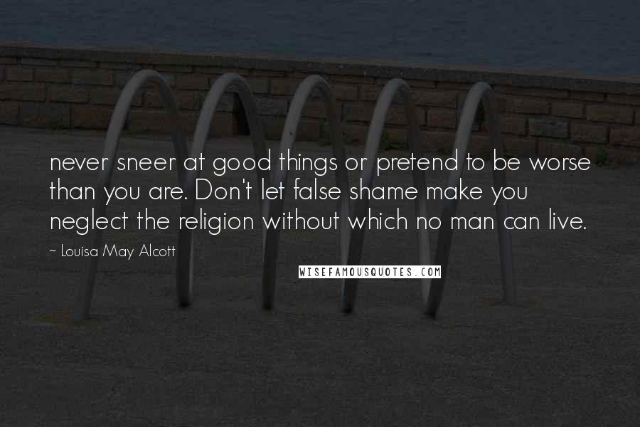 Louisa May Alcott Quotes: never sneer at good things or pretend to be worse than you are. Don't let false shame make you neglect the religion without which no man can live.