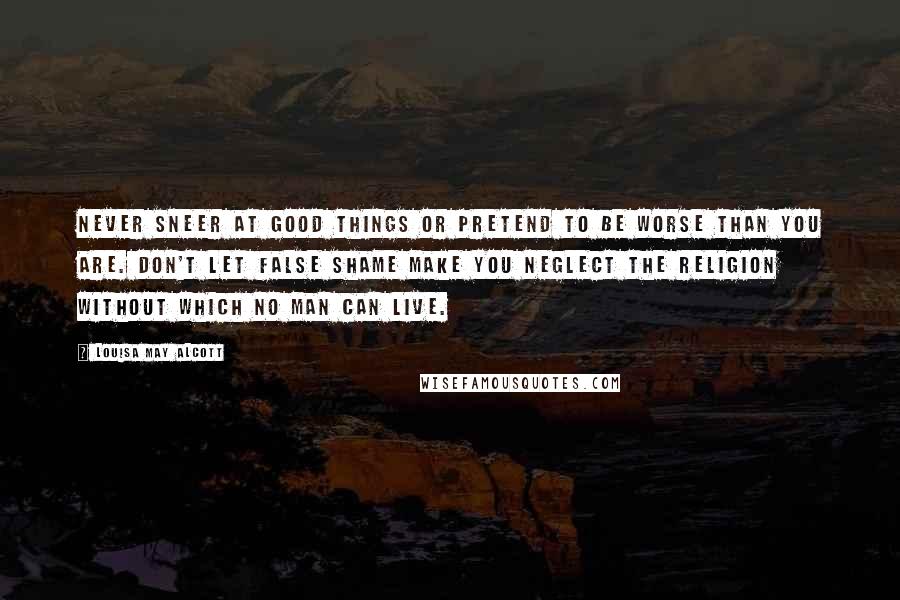 Louisa May Alcott Quotes: never sneer at good things or pretend to be worse than you are. Don't let false shame make you neglect the religion without which no man can live.
