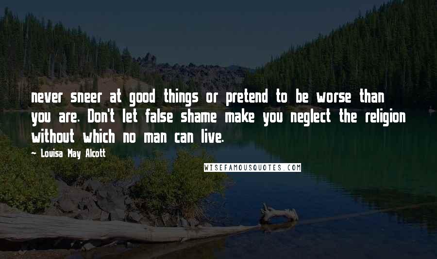 Louisa May Alcott Quotes: never sneer at good things or pretend to be worse than you are. Don't let false shame make you neglect the religion without which no man can live.