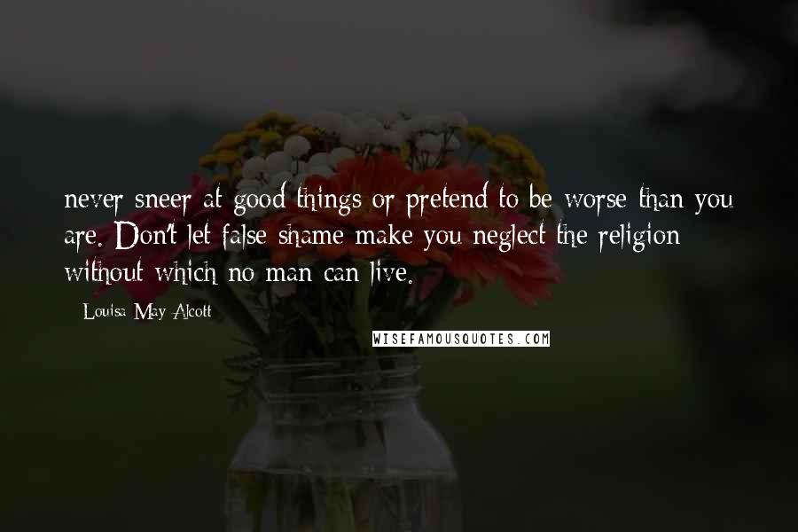 Louisa May Alcott Quotes: never sneer at good things or pretend to be worse than you are. Don't let false shame make you neglect the religion without which no man can live.