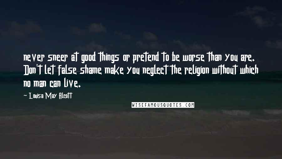Louisa May Alcott Quotes: never sneer at good things or pretend to be worse than you are. Don't let false shame make you neglect the religion without which no man can live.