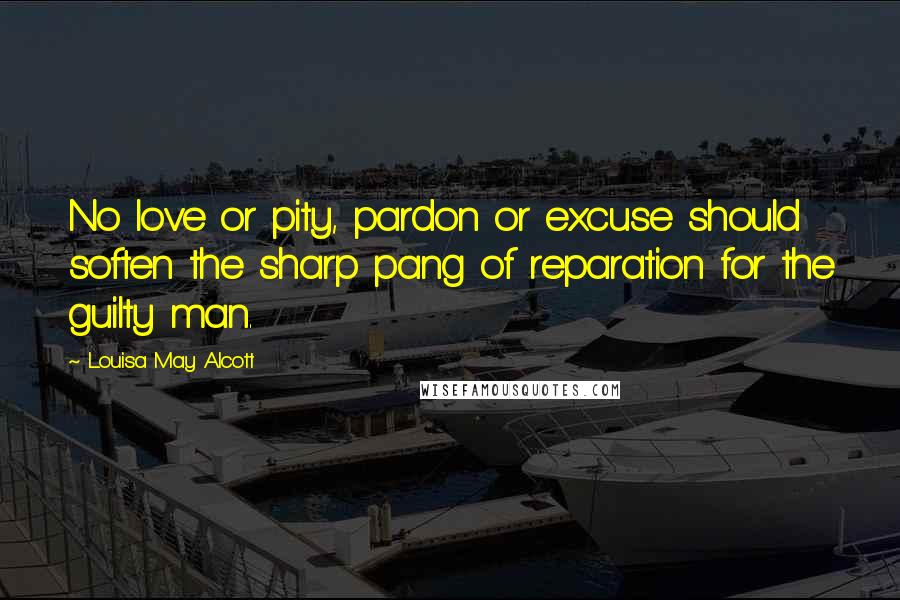 Louisa May Alcott Quotes: No love or pity, pardon or excuse should soften the sharp pang of reparation for the guilty man.