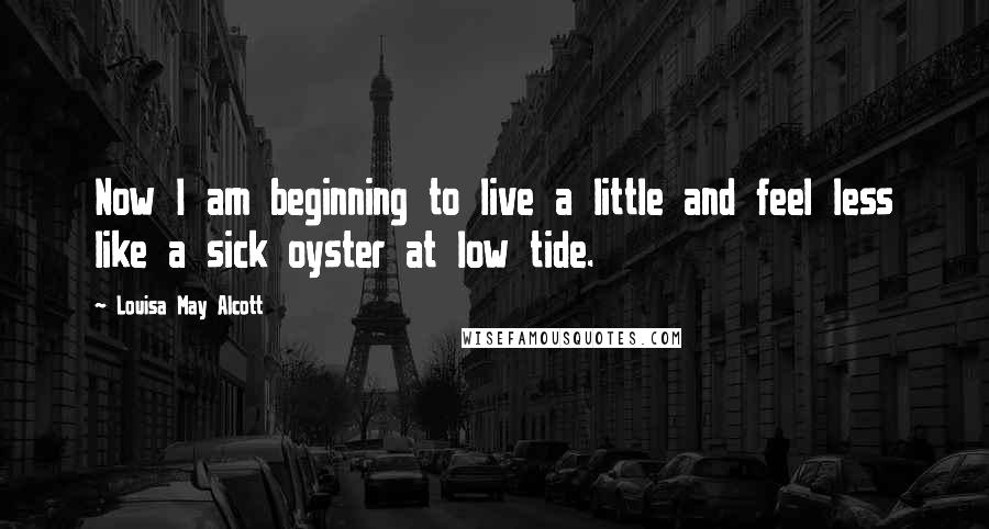 Louisa May Alcott Quotes: Now I am beginning to live a little and feel less like a sick oyster at low tide.
