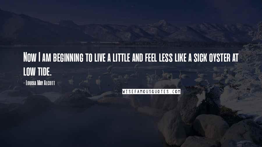 Louisa May Alcott Quotes: Now I am beginning to live a little and feel less like a sick oyster at low tide.