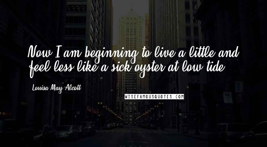 Louisa May Alcott Quotes: Now I am beginning to live a little and feel less like a sick oyster at low tide.