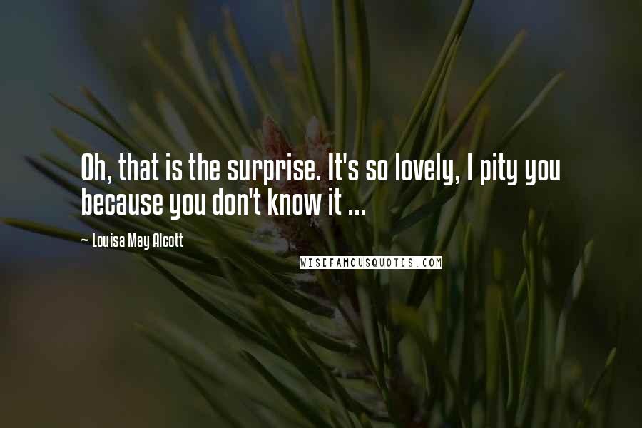 Louisa May Alcott Quotes: Oh, that is the surprise. It's so lovely, I pity you because you don't know it ...