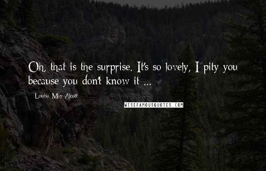Louisa May Alcott Quotes: Oh, that is the surprise. It's so lovely, I pity you because you don't know it ...