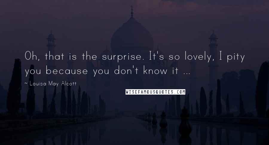 Louisa May Alcott Quotes: Oh, that is the surprise. It's so lovely, I pity you because you don't know it ...