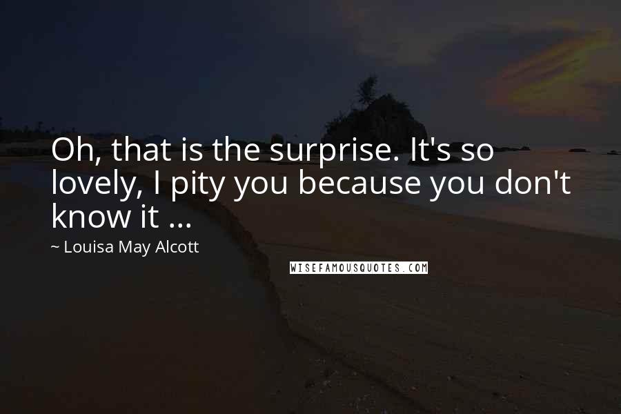 Louisa May Alcott Quotes: Oh, that is the surprise. It's so lovely, I pity you because you don't know it ...