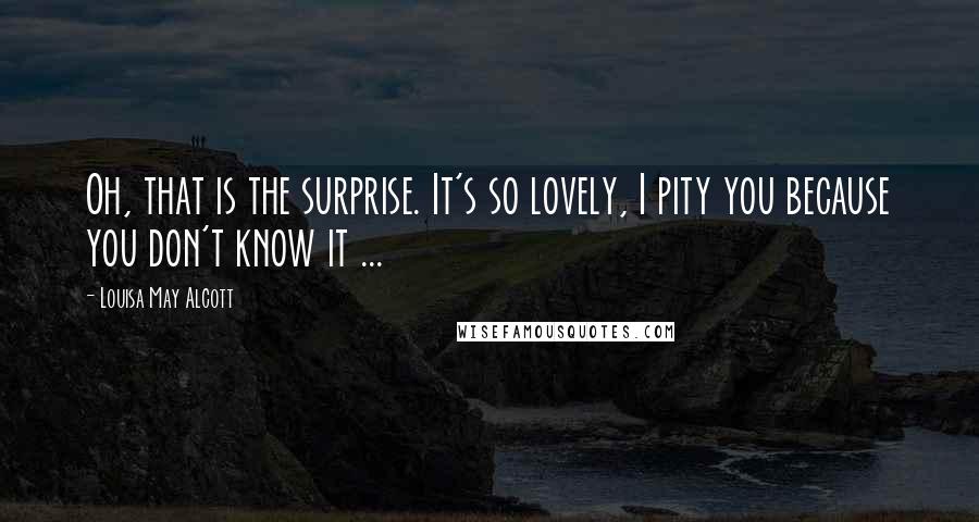 Louisa May Alcott Quotes: Oh, that is the surprise. It's so lovely, I pity you because you don't know it ...