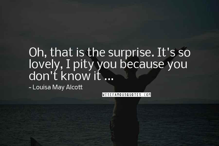 Louisa May Alcott Quotes: Oh, that is the surprise. It's so lovely, I pity you because you don't know it ...
