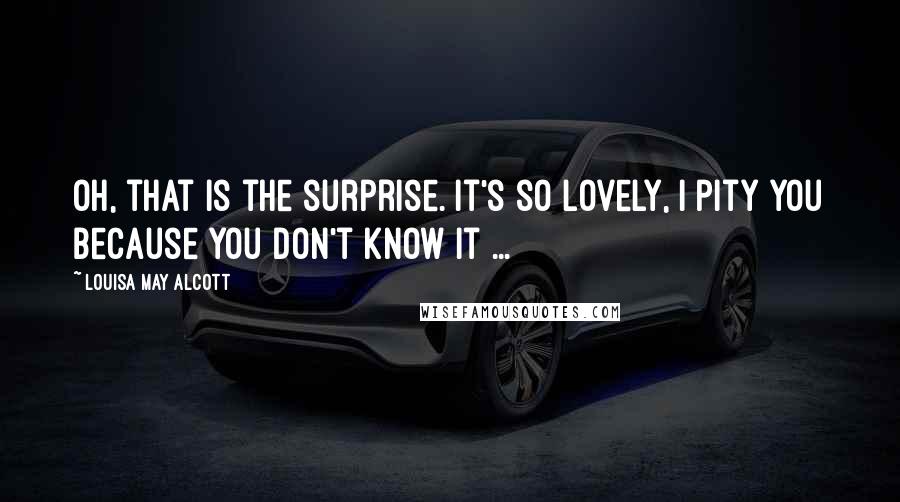 Louisa May Alcott Quotes: Oh, that is the surprise. It's so lovely, I pity you because you don't know it ...