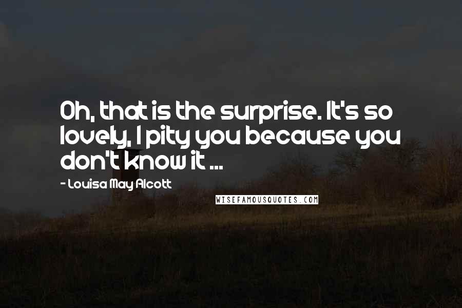Louisa May Alcott Quotes: Oh, that is the surprise. It's so lovely, I pity you because you don't know it ...