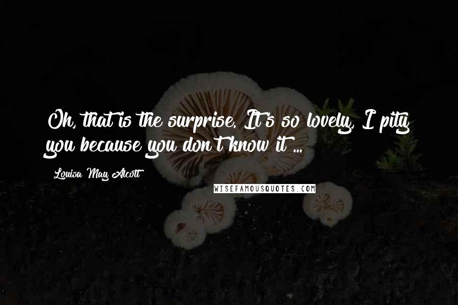 Louisa May Alcott Quotes: Oh, that is the surprise. It's so lovely, I pity you because you don't know it ...