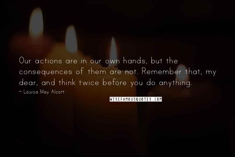Louisa May Alcott Quotes: Our actions are in our own hands, but the consequences of them are not. Remember that, my dear, and think twice before you do anything.