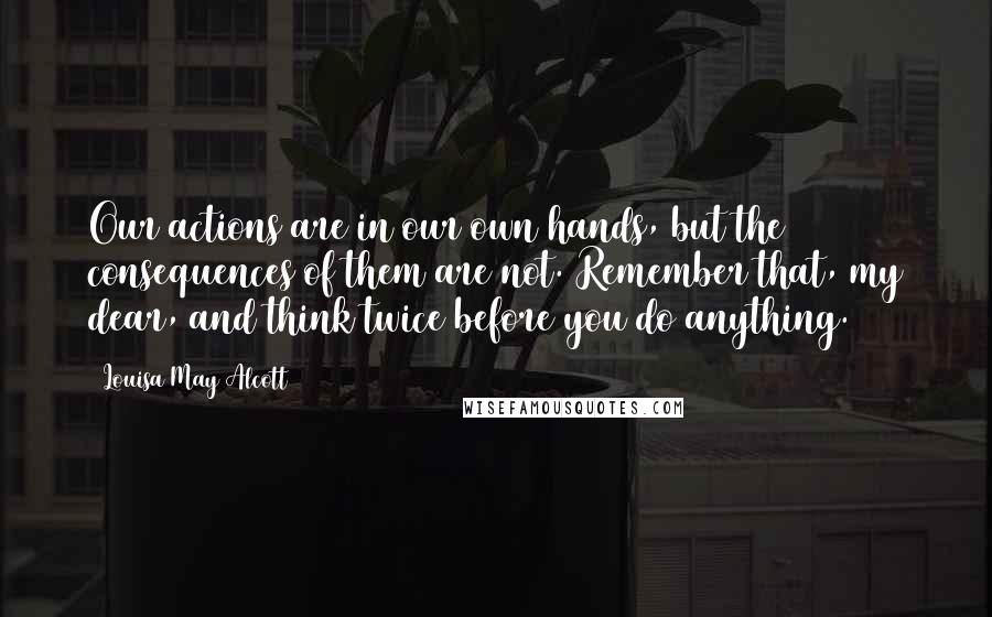 Louisa May Alcott Quotes: Our actions are in our own hands, but the consequences of them are not. Remember that, my dear, and think twice before you do anything.