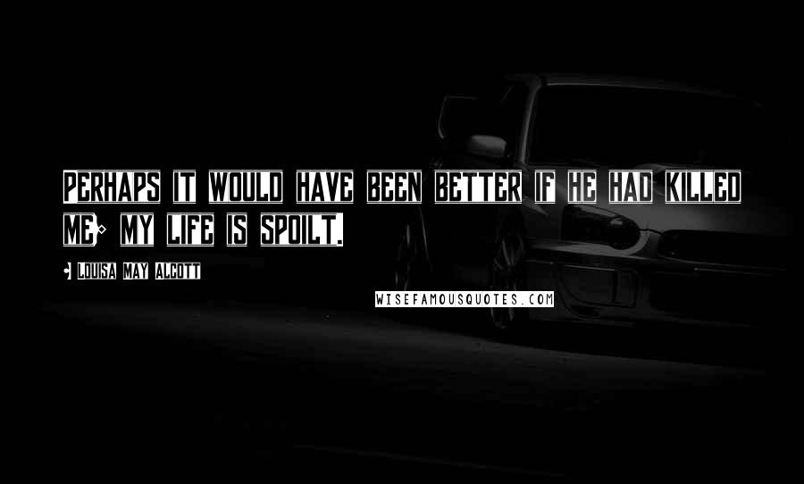 Louisa May Alcott Quotes: Perhaps it would have been better if he had killed me; my life is spoilt.