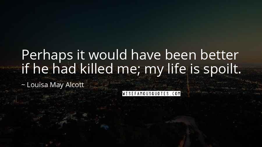 Louisa May Alcott Quotes: Perhaps it would have been better if he had killed me; my life is spoilt.