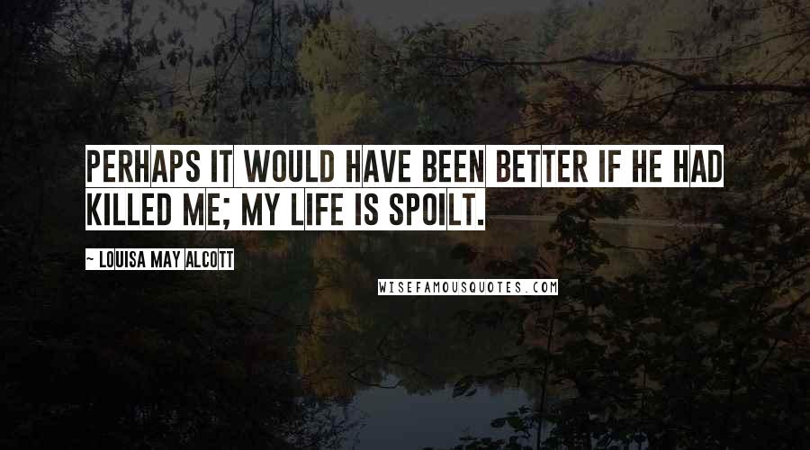 Louisa May Alcott Quotes: Perhaps it would have been better if he had killed me; my life is spoilt.