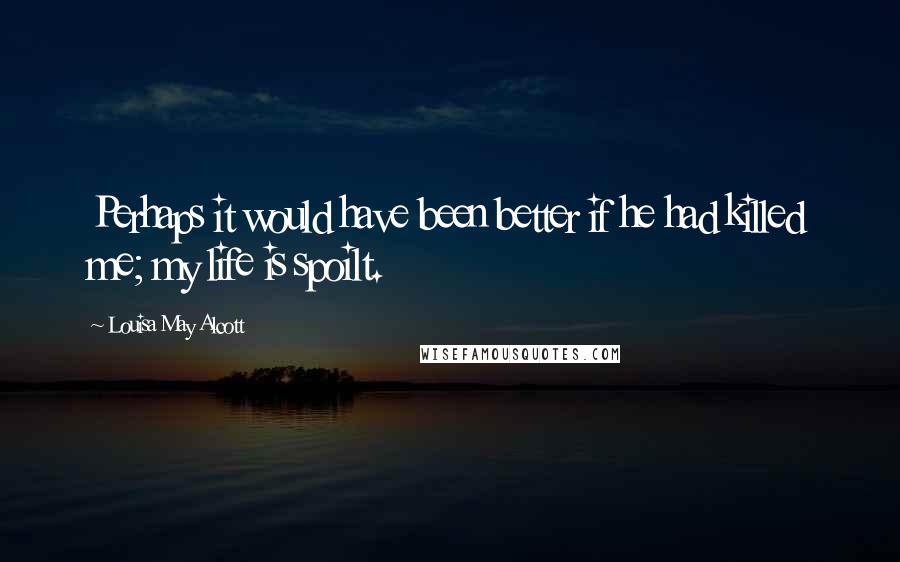 Louisa May Alcott Quotes: Perhaps it would have been better if he had killed me; my life is spoilt.