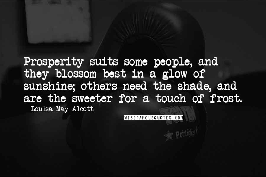 Louisa May Alcott Quotes: Prosperity suits some people, and they blossom best in a glow of sunshine; others need the shade, and are the sweeter for a touch of frost.