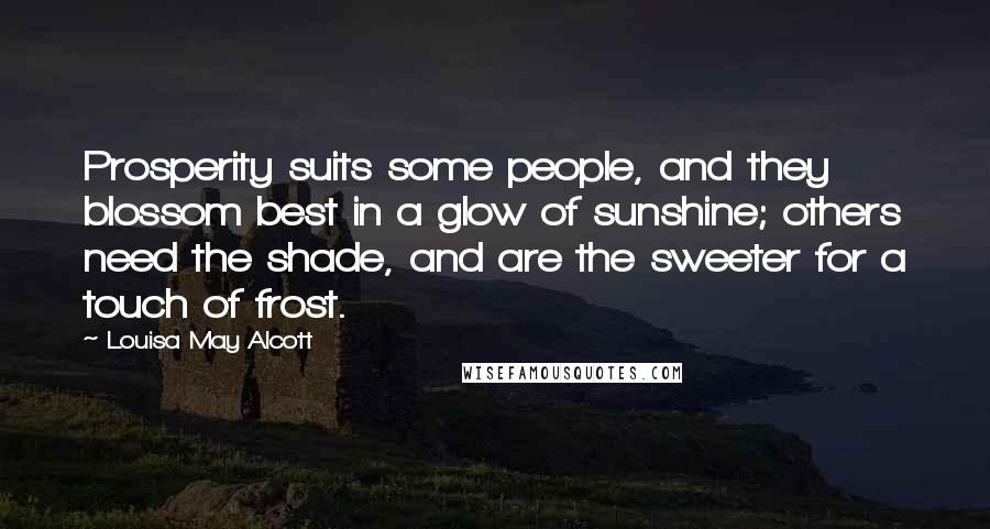 Louisa May Alcott Quotes: Prosperity suits some people, and they blossom best in a glow of sunshine; others need the shade, and are the sweeter for a touch of frost.