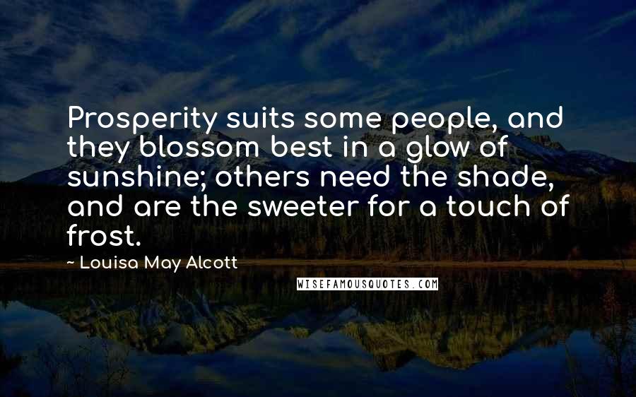 Louisa May Alcott Quotes: Prosperity suits some people, and they blossom best in a glow of sunshine; others need the shade, and are the sweeter for a touch of frost.