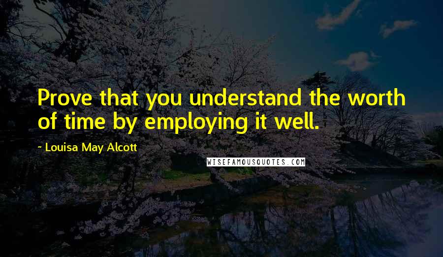 Louisa May Alcott Quotes: Prove that you understand the worth of time by employing it well.