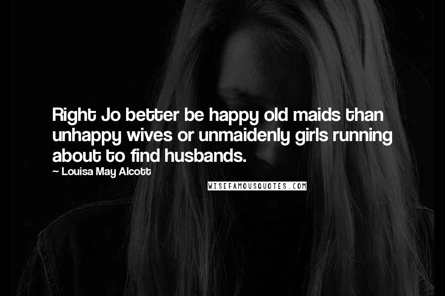 Louisa May Alcott Quotes: Right Jo better be happy old maids than unhappy wives or unmaidenly girls running about to find husbands.