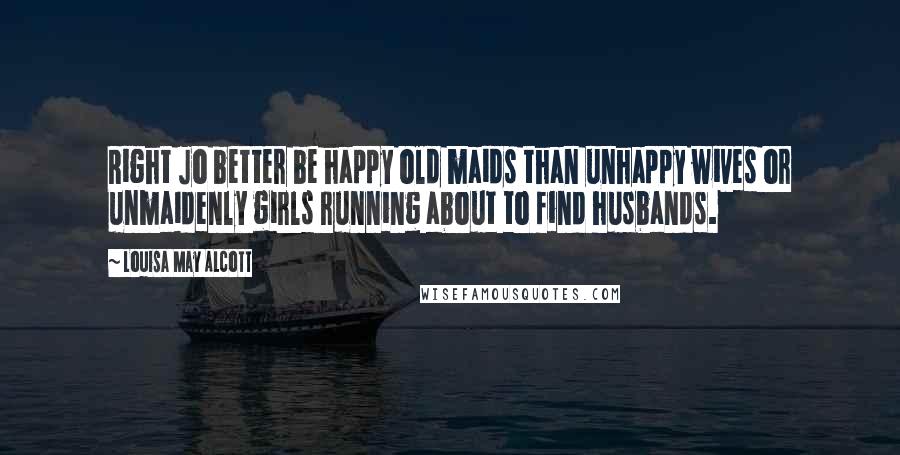 Louisa May Alcott Quotes: Right Jo better be happy old maids than unhappy wives or unmaidenly girls running about to find husbands.