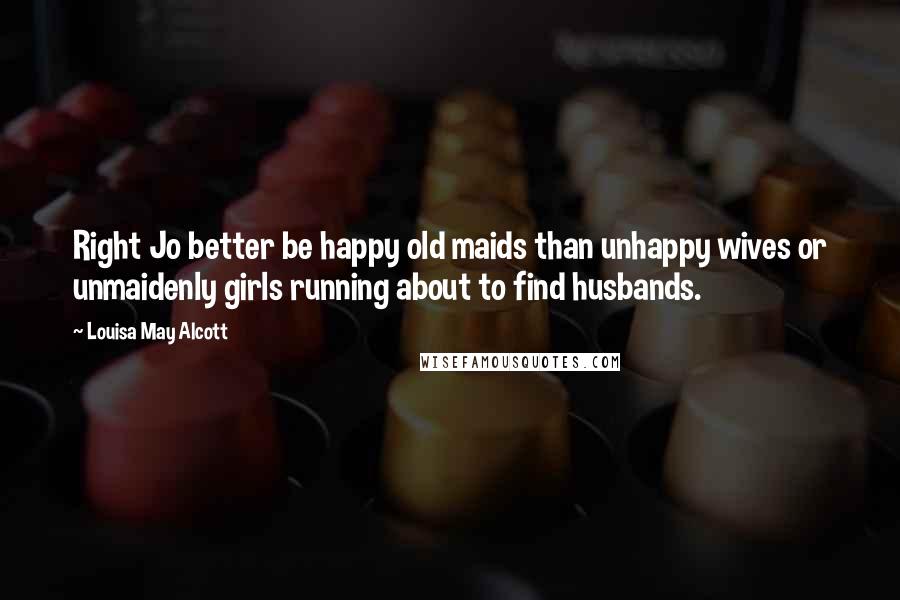 Louisa May Alcott Quotes: Right Jo better be happy old maids than unhappy wives or unmaidenly girls running about to find husbands.