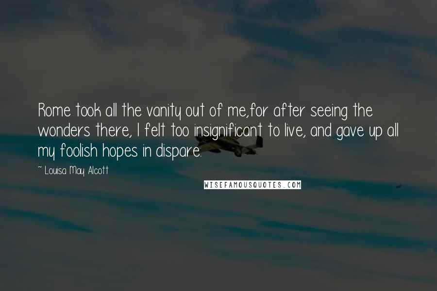 Louisa May Alcott Quotes: Rome took all the vanity out of me,for after seeing the wonders there, I felt too insignificant to live, and gave up all my foolish hopes in dispare.