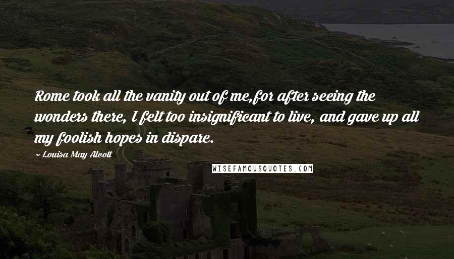 Louisa May Alcott Quotes: Rome took all the vanity out of me,for after seeing the wonders there, I felt too insignificant to live, and gave up all my foolish hopes in dispare.