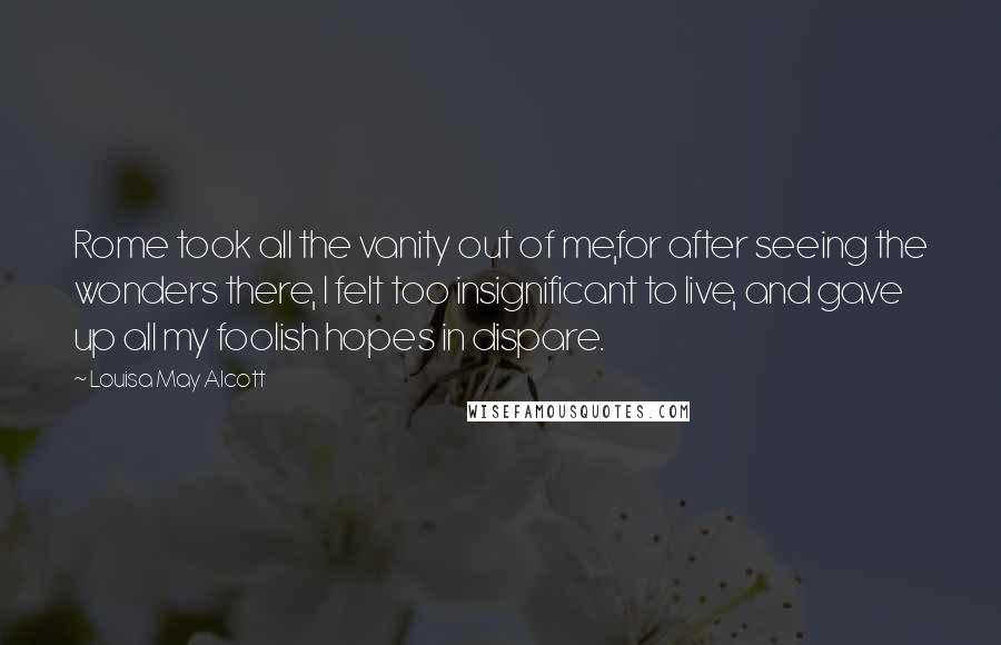 Louisa May Alcott Quotes: Rome took all the vanity out of me,for after seeing the wonders there, I felt too insignificant to live, and gave up all my foolish hopes in dispare.