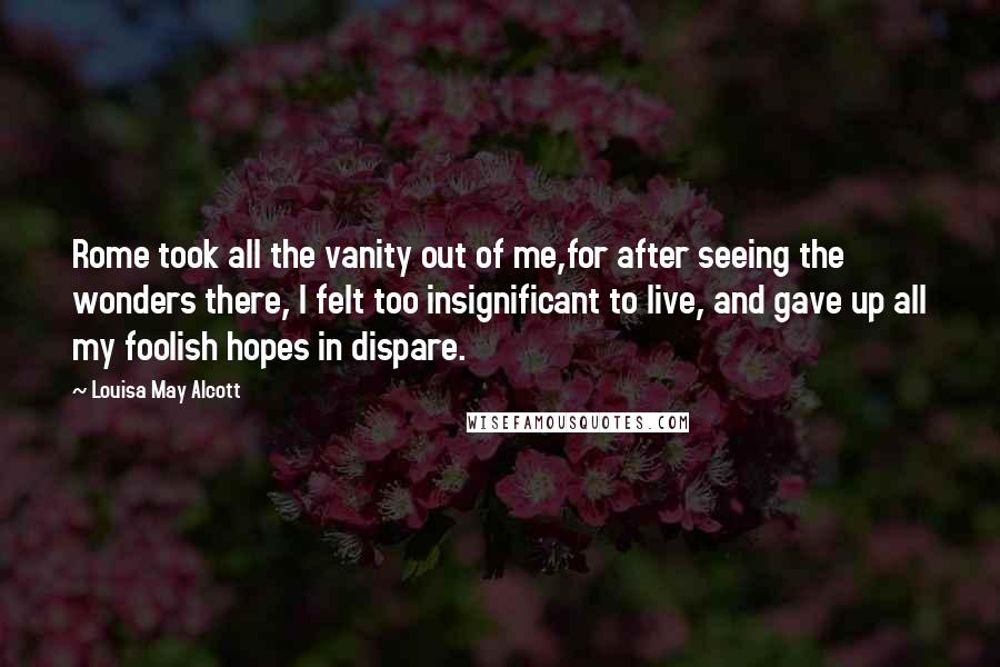 Louisa May Alcott Quotes: Rome took all the vanity out of me,for after seeing the wonders there, I felt too insignificant to live, and gave up all my foolish hopes in dispare.