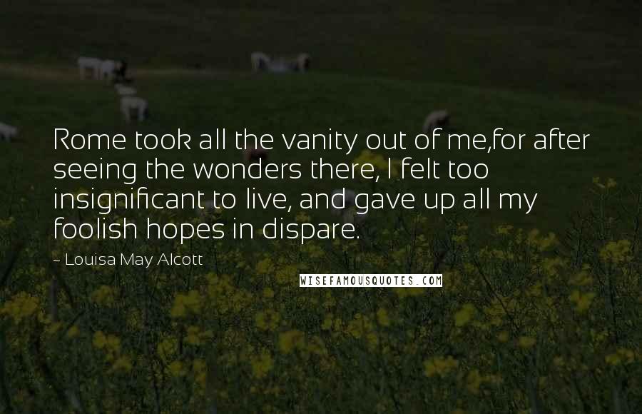 Louisa May Alcott Quotes: Rome took all the vanity out of me,for after seeing the wonders there, I felt too insignificant to live, and gave up all my foolish hopes in dispare.