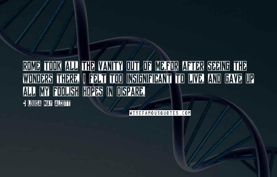 Louisa May Alcott Quotes: Rome took all the vanity out of me,for after seeing the wonders there, I felt too insignificant to live, and gave up all my foolish hopes in dispare.
