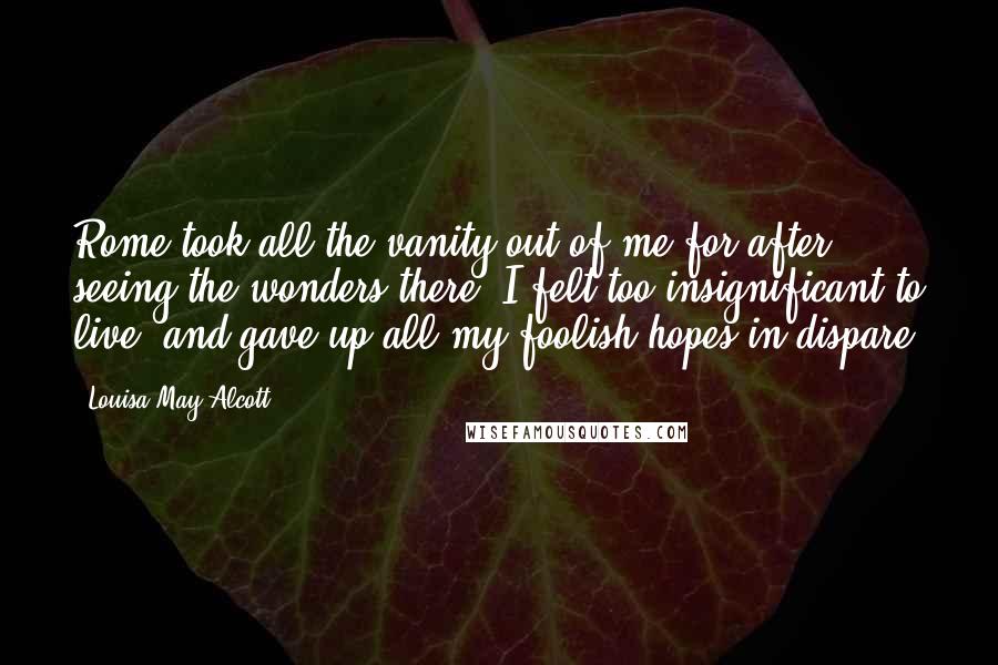 Louisa May Alcott Quotes: Rome took all the vanity out of me,for after seeing the wonders there, I felt too insignificant to live, and gave up all my foolish hopes in dispare.