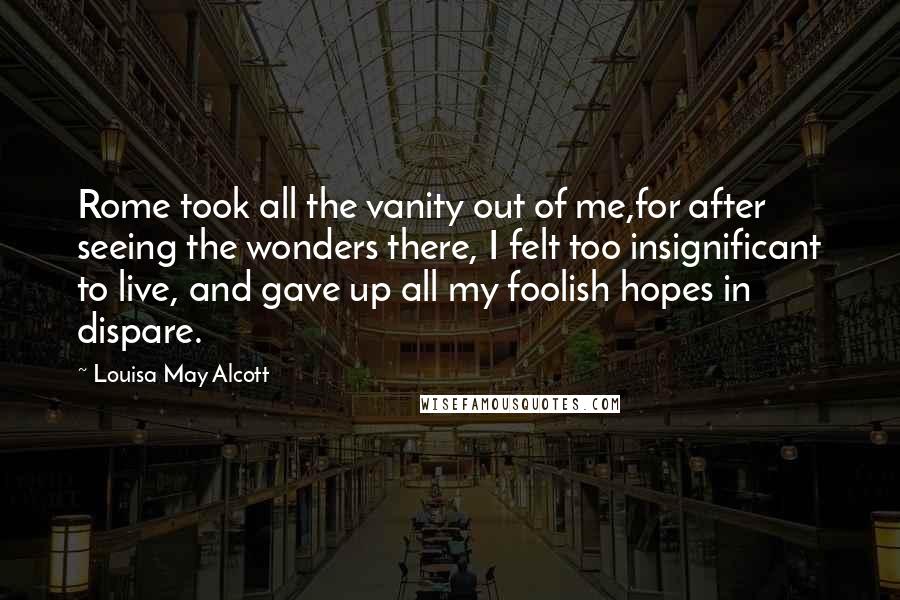 Louisa May Alcott Quotes: Rome took all the vanity out of me,for after seeing the wonders there, I felt too insignificant to live, and gave up all my foolish hopes in dispare.