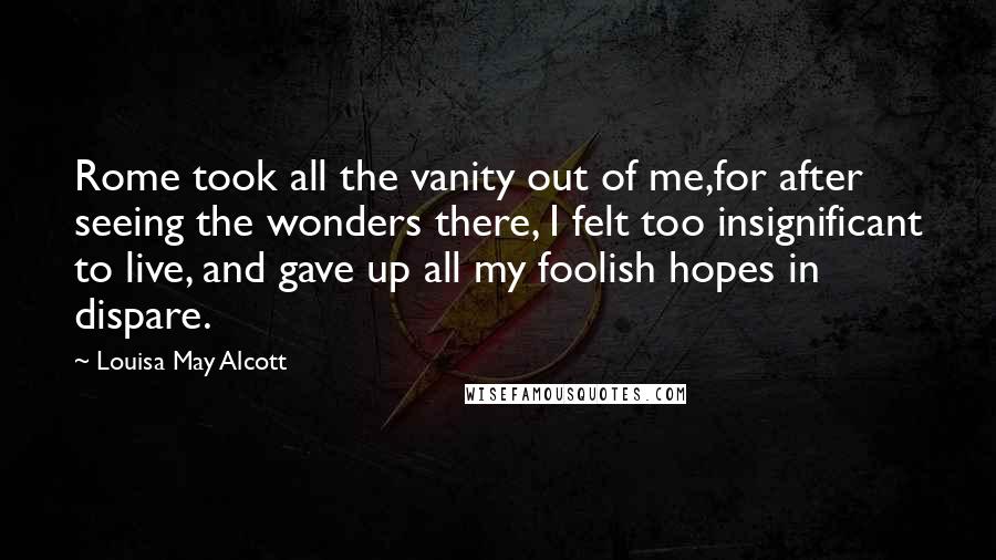 Louisa May Alcott Quotes: Rome took all the vanity out of me,for after seeing the wonders there, I felt too insignificant to live, and gave up all my foolish hopes in dispare.