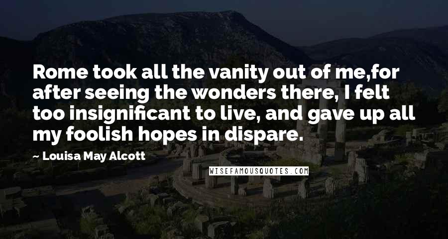 Louisa May Alcott Quotes: Rome took all the vanity out of me,for after seeing the wonders there, I felt too insignificant to live, and gave up all my foolish hopes in dispare.