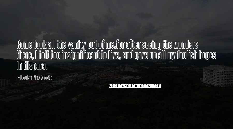 Louisa May Alcott Quotes: Rome took all the vanity out of me,for after seeing the wonders there, I felt too insignificant to live, and gave up all my foolish hopes in dispare.