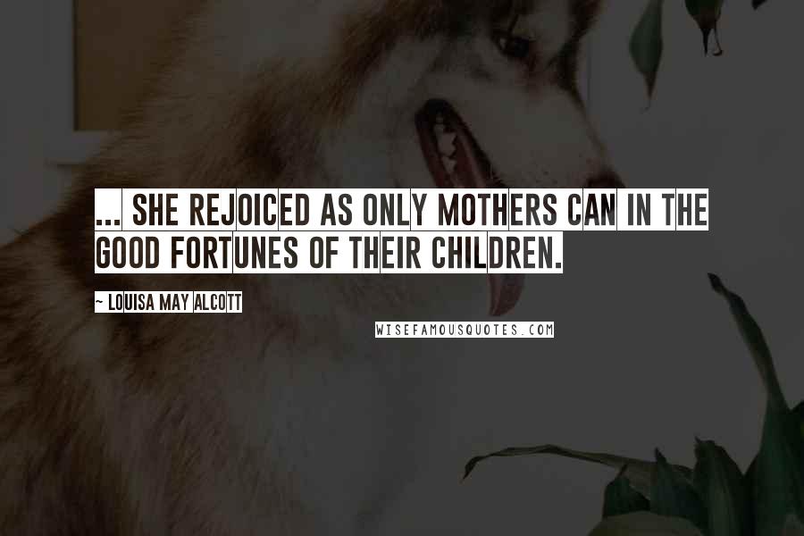 Louisa May Alcott Quotes: ... she rejoiced as only mothers can in the good fortunes of their children.