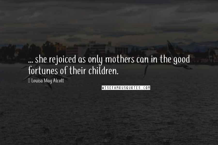 Louisa May Alcott Quotes: ... she rejoiced as only mothers can in the good fortunes of their children.